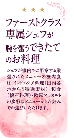 ファーストクラス専属シェフが腕を奮うできたてのお料理。シェフが機内でご用意する厳選されたメニューの機内食は、インドネシア料理(国内各地からの特選素材)・和食(懐石料理)・欧風アラカルトの多彩なメニューからお好みでお選びいただけます。