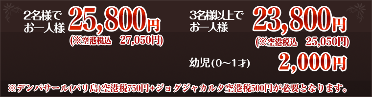 2名様でお一人様25,800円 3名様以上でお一人様23,800円 乳児(0〜1才) 2,000円 ※デンパサール(バリ島)空港税750円+ジョグジャカルタ空港税500円が必要となります。