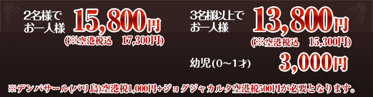 2名様でお一人様15,800円 3名様以上でお一人様13,800円 乳児(0〜1才) 3,000円 ※デンパサール(バリ島)空港税1000円+ジョグジャカルタ空港税500円が必要となります。
