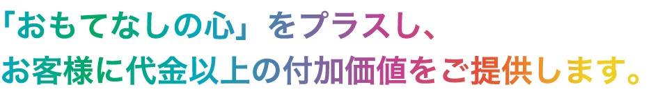 「おもてなしの心」をプラスし、お客様に代金以上の付加価値をご提供します。